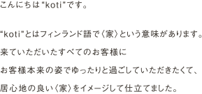 こんにちは“koti”です。
                “koti”とはフィンランド語で〈家〉という意味があります。
                来ていただいたすべてのお客様にお客様本来の姿でゆったりと過ごしていただきたくて、
                居心地の良い〈家〉をイメージして仕立てました。