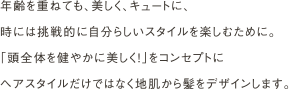 年齢を重ねても、美しく、キュートに、
                時には挑戦的に自分らしいスタイルを楽しむために。
                「頭全体を健やかに美しく！」をコンセプトに
                ヘアスタイルだけではなく地肌から髪をデザインします。