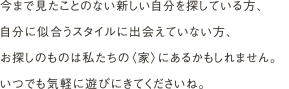 今まで見たことのない新しい自分を探している方、
                自分に似合うスタイルに出会えていない方、
                お探しのものは私たちの〈家〉にあるかもしれません。
                いつでも気軽に遊びにきてくださいね。