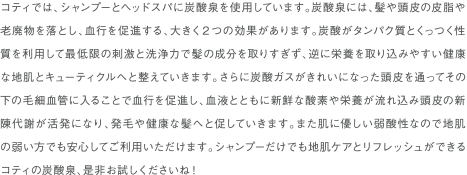 コティでは、シャンプーとヘッドスパに炭酸泉を使用しています。炭酸泉には、髪や頭皮の皮脂や老廃物を落とし、血行を促進する、大きく２つの効果があります。炭酸がタンパク質とくっつく性質を利用して最低限の刺激と洗浄力で髪の成分を取りすぎず、逆に栄養を取り込みやすい健康な地肌とキューティクルへと整えていきます。さらに炭酸ガスがきれいになった頭皮を通ってその下の毛細血管に入ることで血行を促進し、血液とともに新鮮な酸素や栄養が流れ込み頭皮の新陳代謝が活発になり、発毛や健康な髪へと促していきます。また肌に優しい弱酸性なので地肌の弱い方でも安心してご利用いただけます。シャンプーだけでも地肌ケアとリフレッシュができるコティの炭酸泉、是非お試しくださいね！