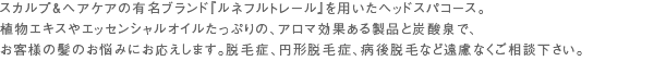 スカルプ＆ヘアケアの有名ブランド『ルネフルトレール』を用いたヘッドスパコース。植物エキスやエッセンシャルオイルたっぷりの、アロマ効果ある製品と炭酸泉で、お客様の髪のお悩みにお応えします。脱毛症、円形脱毛症、病後脱毛など遠慮なくご相談下さい。