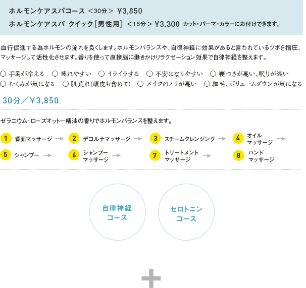 ホルモンケアスパコース＜30分＞¥3,850ホルモンケアスパ クイック［男性用］＜+15分＞¥3,300 血行促進する為ホルモンの流れを良くします。ホルモンバランスや、自律神経に効果があると言われているツボを指圧、マッサージして活性化させます。香りを使って直接脳に働きかけリラクゼーション効果で自律神経を整えます。