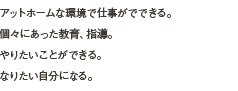 アットホームな環境で仕事がでできる。
				個々にあった教育、指導。
				やりたいことができる。
				なりたい自分になる。