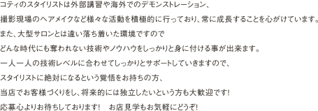 コティのスタイリストは外部講習や海外でのデモンストレーション、
                撮影現場のヘアメイクなど様々な活動を積極的に行っており、常に成長することを心がけています。
                また、大型サロンとは違い落ち着いた環境ですので
                どんな時代にも奪われない技術やノウハウをしっかりと身に付ける事が出来ます。
                一人一人の技術レベルに合わせてしっかりとサポートしていきますので、
                スタイリストに絶対になるという覚悟をお持ちの方、
                当店でお客様づくりをし、将来的には独立したいという方も大歓迎です！
                応募心よりお待ちしております！　お店見学もお気軽にどうぞ！